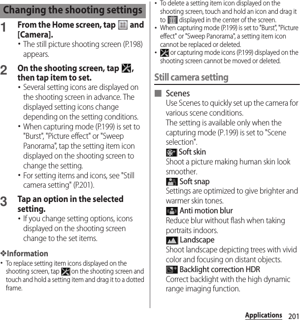 201Applications1From the Home screen, tap   and [Camera].･The still picture shooting screen (P.198) appears.2On the shooting screen, tap  , then tap item to set.･Several setting icons are displayed on the shooting screen in advance. The displayed setting icons change depending on the setting conditions.･When capturing mode (P.199) is set to &quot;Burst&quot;, &quot;Picture effect&quot; or &quot;Sweep Panorama&quot;, tap the setting item icon displayed on the shooting screen to change the setting.･For setting items and icons, see &quot;Still camera setting&quot; (P.201).3Tap an option in the selected setting.･If you change setting options, icons displayed on the shooting screen change to the set items.❖Information･To replace setting item icons displayed on the shooting screen, tap   on the shooting screen and touch and hold a setting item and drag it to a dotted frame.･To delete a setting item icon displayed on the shooting screen, touch and hold an icon and drag it to   displayed in the center of the screen.･When capturing mode (P.199) is set to &quot;Burst&quot;, &quot;Picture effect&quot; or &quot;Sweep Panorama&quot;, a setting item icon cannot be replaced or deleted.･ or capturing mode icons (P.199) displayed on the shooting screen cannot be moved or deleted.Still camera setting■ ScenesUse Scenes to quickly set up the camera for various scene conditions.The setting is available only when the capturing mode (P.199) is set to &quot;Scene selection&quot;. Soft skinShoot a picture making human skin look smoother. Soft snapSettings are optimized to give brighter and warmer skin tones. Anti motion blurReduce blur without flash when taking portraits indoors. LandscapeShoot landscape depicting trees with vivid color and focusing on distant objects. Backlight correction HDRCorrect backlight with the high dynamic range imaging function.Changing the shooting settings