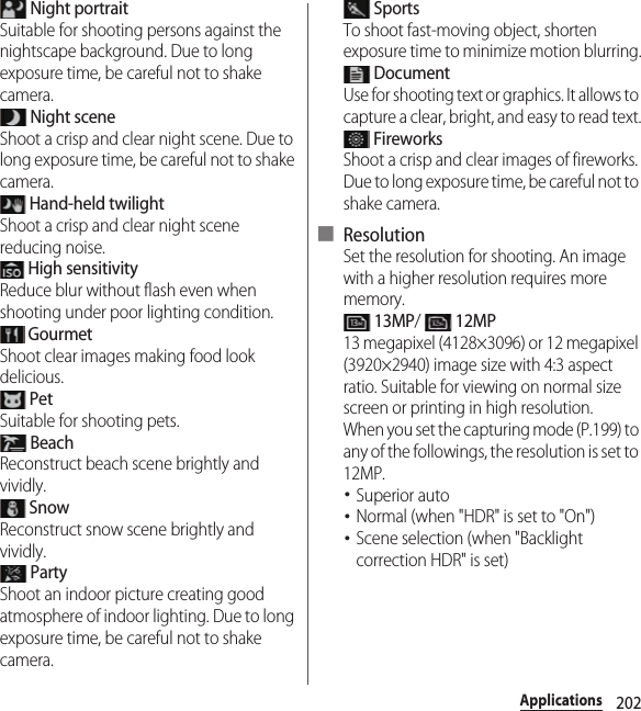 202Applications Night portraitSuitable for shooting persons against the nightscape background. Due to long exposure time, be careful not to shake camera. Night sceneShoot a crisp and clear night scene. Due to long exposure time, be careful not to shake camera. Hand-held twilightShoot a crisp and clear night scene reducing noise. High sensitivityReduce blur without flash even when shooting under poor lighting condition. GourmetShoot clear images making food look delicious. PetSuitable for shooting pets. BeachReconstruct beach scene brightly and vividly. SnowReconstruct snow scene brightly and vividly. PartyShoot an indoor picture creating good atmosphere of indoor lighting. Due to long exposure time, be careful not to shake camera. SportsTo shoot fast-moving object, shorten exposure time to minimize motion blurring. DocumentUse for shooting text or graphics. It allows to capture a clear, bright, and easy to read text. FireworksShoot a crisp and clear images of fireworks. Due to long exposure time, be careful not to shake camera.■ ResolutionSet the resolution for shooting. An image with a higher resolution requires more memory. 13MP/  12MP13 megapixel (4128×3096) or 12 megapixel (3920×2940) image size with 4:3 aspect ratio. Suitable for viewing on normal size screen or printing in high resolution.When you set the capturing mode (P.199) to any of the followings, the resolution is set to 12MP.･Superior auto･Normal (when &quot;HDR&quot; is set to &quot;On&quot;)･Scene selection (when &quot;Backlight correction HDR&quot; is set)