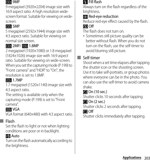 203Applications 9MP9 megapixel (3920×2204) image size with 16:9 aspect ratio. A high resolution wide-screen format. Suitable for viewing on wide-screen. 5MP5 megapixel (2592×1944) image size with 4:3 aspect ratio. Suitable for viewing on normal size screen. 2MP/  1.8MP2 megapixel (1920×1080) or 1.8 megapixel (1824×1026) image size with 16:9 aspect ratio. Suitable for viewing on wide-screen.When you set the capturing mode (P.199) to &quot;Front camera&quot; and &quot;HDR&quot; to &quot;On&quot;, the resolution is set to 1.8MP. 1.7MP1.7 megapixel (1520×1140) image size with 4:3 aspect ratio.The setting is available only when the capturing mode (P.199) is set to &quot;Front camera&quot;. VGAVGA format (640×480) with 4:3 aspect ratio.■ FlashSet the flash to light or not when lighting conditions are poor or in backlight. AutoTurn on the flash automatically according to the brightness. Fill flashAlways turn on the flash regardless of the brightness. Red-eye reductionReduce red-eye effect caused by the flash. OffThe flash does not turn on.･Sometimes still picture quality can be better without flash. When you do not turn on the flash, use the self-timer to avoid blurring still picture.■ Self-timerShoot when a set time elapses after tapping the shutter icon or the shooting screen.Use it to take self-portraits, or group photos where everyone can be in the photo. You can also use the self-timer to avoid camera shake. On (10 sec.)Shutter clicks 10 seconds after tapping. On (2 sec.)Shutter clicks 2 seconds after tapping. OffShutter clicks immediately after tapping.