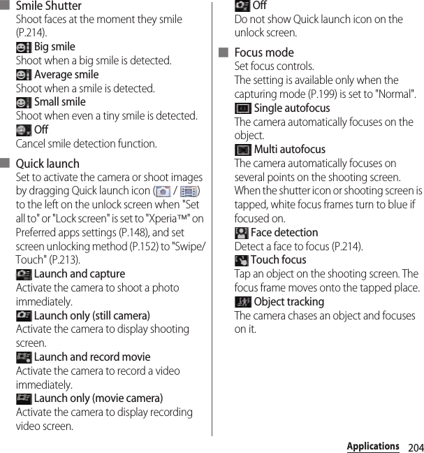 204Applications■ Smile ShutterShoot faces at the moment they smile (P.214). Big smileShoot when a big smile is detected. Average smileShoot when a smile is detected. Small smileShoot when even a tiny smile is detected. OffCancel smile detection function.■ Quick launchSet to activate the camera or shoot images by dragging Quick launch icon (  /  ) to the left on the unlock screen when &quot;Set all to&quot; or &quot;Lock screen&quot; is set to &quot;Xperia™&quot; on Preferred apps settings (P.148), and set screen unlocking method (P.152) to &quot;Swipe/Touch&quot; (P.213). Launch and captureActivate the camera to shoot a photo immediately. Launch only (still camera)Activate the camera to display shooting screen. Launch and record movieActivate the camera to record a video immediately. Launch only (movie camera)Activate the camera to display recording video screen. OffDo not show Quick launch icon on the unlock screen.■ Focus modeSet focus controls.The setting is available only when the capturing mode (P.199) is set to &quot;Normal&quot;. Single autofocusThe camera automatically focuses on the object. Multi autofocusThe camera automatically focuses on several points on the shooting screen. When the shutter icon or shooting screen is tapped, white focus frames turn to blue if focused on. Face detectionDetect a face to focus (P.214). Touch focusTap an object on the shooting screen. The focus frame moves onto the tapped place. Object trackingThe camera chases an object and focuses on it.