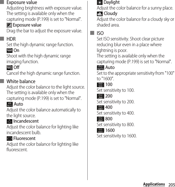 205Applications■ Exposure valueAdjusting brightness with exposure value.The setting is available only when the capturing mode (P.199) is set to &quot;Normal&quot;. Exposure valueDrag the bar to adjust the exposure value.■ HDRSet the high dynamic range function. OnShoot with the high dynamic range imaging function. OffCancel the high dynamic range function.■ White balanceAdjust the color balance to the light source.The setting is available only when the capturing mode (P.199) is set to &quot;Normal&quot;. AutoAdjust the color balance automatically to the light source. IncandescentAdjust the color balance for lighting like incandescent bulb. FluorescentAdjust the color balance for lighting like fluorescent. DaylightAdjust the color balance for a sunny place. CloudyAdjust the color balance for a cloudy sky or shaded area.■ ISOSet ISO sensitivity. Shoot clear picture reducing blur even in a place where lightning is poor.The setting is available only when the capturing mode (P.199) is set to &quot;Normal&quot;. AutoSet to the appropriate sensitivity from &quot;100&quot; to &quot;1600&quot;. 100Set sensitivity to 100. 200Set sensitivity to 200. 400Set sensitivity to 400. 800Set sensitivity to 800. 1600Set sensitivity to 1600.