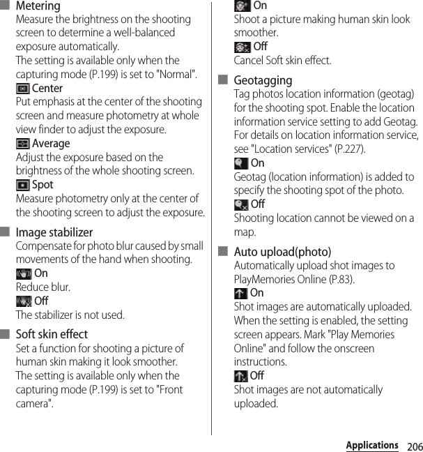 206Applications■ MeteringMeasure the brightness on the shooting screen to determine a well-balanced exposure automatically.The setting is available only when the capturing mode (P.199) is set to &quot;Normal&quot;. CenterPut emphasis at the center of the shooting screen and measure photometry at whole view finder to adjust the exposure. AverageAdjust the exposure based on the brightness of the whole shooting screen. SpotMeasure photometry only at the center of the shooting screen to adjust the exposure.■ Image stabilizerCompensate for photo blur caused by small movements of the hand when shooting. OnReduce blur. OffThe stabilizer is not used.■ Soft skin effectSet a function for shooting a picture of human skin making it look smoother.The setting is available only when the capturing mode (P.199) is set to &quot;Front camera&quot;. OnShoot a picture making human skin look smoother. OffCancel Soft skin effect.■ GeotaggingTag photos location information (geotag) for the shooting spot. Enable the location information service setting to add Geotag. For details on location information service, see &quot;Location services&quot; (P.227). OnGeotag (location information) is added to specify the shooting spot of the photo. OffShooting location cannot be viewed on a map.■ Auto upload(photo)Automatically upload shot images to PlayMemories Online (P.83). OnShot images are automatically uploaded.When the setting is enabled, the setting screen appears. Mark &quot;Play Memories Online&quot; and follow the onscreen instructions. OffShot images are not automatically uploaded.