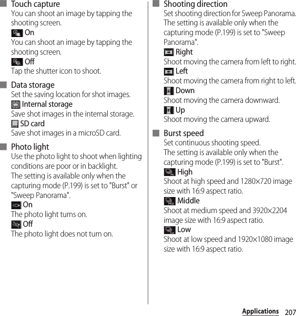 207Applications■ Touch captureYou can shoot an image by tapping the shooting screen. OnYou can shoot an image by tapping the shooting screen. OffTap the shutter icon to shoot.■ Data storageSet the saving location for shot images. Internal storageSave shot images in the internal storage. SD cardSave shot images in a microSD card.■ Photo lightUse the photo light to shoot when lighting conditions are poor or in backlight.The setting is available only when the capturing mode (P.199) is set to &quot;Burst&quot; or &quot;Sweep Panorama&quot;. OnThe photo light turns on. OffThe photo light does not turn on.■ Shooting directionSet shooting direction for Sweep Panorama.The setting is available only when the capturing mode (P.199) is set to &quot;Sweep Panorama&quot;. RightShoot moving the camera from left to right. LeftShoot moving the camera from right to left. DownShoot moving the camera downward. UpShoot moving the camera upward.■ Burst speedSet continuous shooting speed.The setting is available only when the capturing mode (P.199) is set to &quot;Burst&quot;. HighShoot at high speed and 1280×720 image size with 16:9 aspect ratio. MiddleShoot at medium speed and 3920×2204 image size with 16:9 aspect ratio. LowShoot at low speed and 1920×1080 image size with 16:9 aspect ratio.