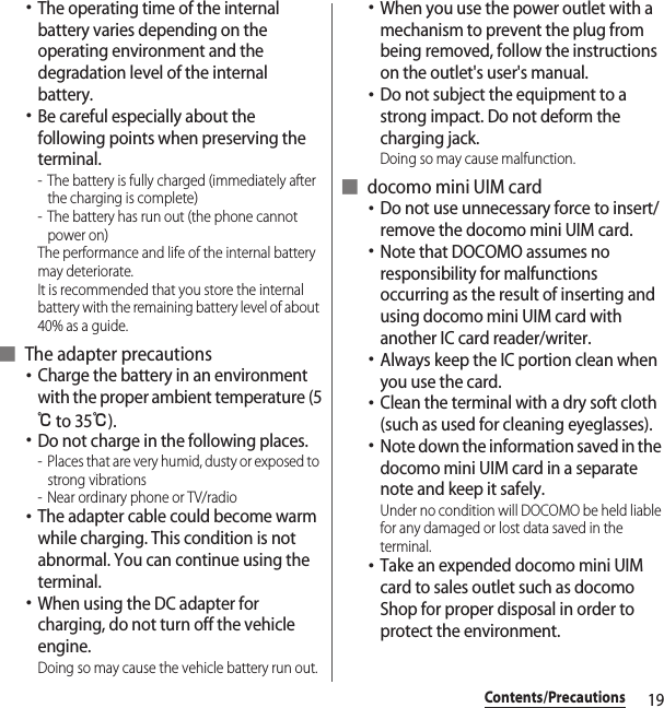 19Contents/Precautions･The operating time of the internal battery varies depending on the operating environment and the degradation level of the internal battery.･Be careful especially about the following points when preserving the terminal.- The battery is fully charged (immediately after the charging is complete)- The battery has run out (the phone cannot power on)The performance and life of the internal battery may deteriorate.It is recommended that you store the internal battery with the remaining battery level of about 40% as a guide.■ The adapter precautions･Charge the battery in an environment with the proper ambient temperature (5℃ to 35℃).･Do not charge in the following places.- Places that are very humid, dusty or exposed to strong vibrations- Near ordinary phone or TV/radio･The adapter cable could become warm while charging. This condition is not abnormal. You can continue using the terminal.･When using the DC adapter for charging, do not turn off the vehicle engine.Doing so may cause the vehicle battery run out.･When you use the power outlet with a mechanism to prevent the plug from being removed, follow the instructions on the outlet&apos;s user&apos;s manual.･Do not subject the equipment to a strong impact. Do not deform the charging jack.Doing so may cause malfunction.■ docomo mini UIM card･Do not use unnecessary force to insert/remove the docomo mini UIM card.･Note that DOCOMO assumes no responsibility for malfunctions occurring as the result of inserting and using docomo mini UIM card with another IC card reader/writer.･Always keep the IC portion clean when you use the card.･Clean the terminal with a dry soft cloth (such as used for cleaning eyeglasses).･Note down the information saved in the docomo mini UIM card in a separate note and keep it safely.Under no condition will DOCOMO be held liable for any damaged or lost data saved in the terminal.･Take an expended docomo mini UIM card to sales outlet such as docomo Shop for proper disposal in order to protect the environment.