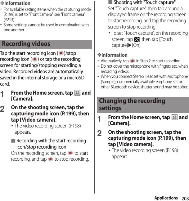 208Applications❖Information･For available setting items when the capturing mode (P.199) is set to &quot;Front camera&quot;, see &quot;Front camera&quot; (P.213).･Some settings cannot be used in combination with one another.Tap the start recording icon ( )/stop recording icon ( ) or tap the recording screen for starting/stopping recording a video. Recorded videos are automatically saved in the internal storage or a microSD card.1From the Home screen, tap   and [Camera].2On the shooting screen, tap the capturing mode icon (P.199), then tap [Video camera].･The video recording screen (P.198) appears.■Recording with the start recording icon/stop recording iconOn the recording screen, tap   to start recording, and tap   to stop recording.■Shooting with &quot;Touch capture&quot;Set &quot;Touch capture&quot;, then tap around a displayed frame on the recording screen to start recording, and tap the recording screen to stop recording.･To set &quot;Touch capture&quot;, on the recording screen, tap  , then tap [Touch capture]u[On].❖Information･Alternatively, tap   in Step 2 to start recording.･Do not cover the microphone with fingers etc. when recording videos.･When you connect Stereo Headset with Microphone (Sample), commercially available earphone set or other Bluetooth device, shutter sound may be softer. 1From the Home screen, tap   and [Camera].2On the shooting screen, tap the capturing mode icon (P.199), then tap [Video camera].･The video recording screen (P.198) appears.Recording videosChanging the recording settings