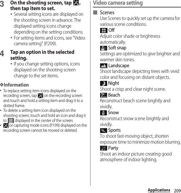 209Applications3On the shooting screen, tap  , then tap item to set.･Several setting icons are displayed on the shooting screen in advance. The displayed setting icons change depending on the setting conditions.･For setting items and icons, see &quot;Video camera setting&quot; (P.209).4Tap an option in the selected setting.･If you change setting options, icons displayed on the shooting screen change to the set items.❖Information･To replace setting item icons displayed on the recording screen, tap   on the recording screen and touch and hold a setting item and drag it to a dotted frame.･To delete a setting item icon displayed on the shooting screen, touch and hold an icon and drag it to   displayed in the center of the screen.･ or capturing mode icons (P.199) displayed on the recording screen cannot be moved or deleted.Video camera setting■ ScenesUse Scenes to quickly set up the camera for various scene conditions. OffAdjust color shade or brightness automatically. Soft snapSettings are optimized to give brighter and warmer skin tones. LandscapeShoot landscape depicting trees with vivid color and focusing on distant objects. NightShoot a crisp and clear night scene. BeachReconstruct beach scene brightly and vividly. SnowReconstruct snow scene brightly and vividly. SportsTo shoot fast-moving object, shorten exposure time to minimize motion blurring. PartyShoot an indoor picture creating good atmosphere of indoor lighting.