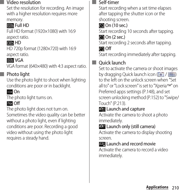 210Applications■ Video resolutionSet the resolution for recording. An image with a higher resolution requires more memory. Full HDFull HD format (1920×1080) with 16:9 aspect ratio. HDHD 720p format (1280×720) with 16:9 aspect ratio. VGAVGA format (640×480) with 4:3 aspect ratio.■ Photo lightUse the photo light to shoot when lighting conditions are poor or in backlight. OnThe photo light turns on. OffThe photo light does not turn on. Sometimes the video quality can be better without a photo light, even if lighting conditions are poor. Recording a good video without using the photo light requires a steady hand.■ Self-timerStart recording when a set time elapses after tapping the shutter icon or the shooting screen. On (10 sec.)Start recording 10 seconds after tapping. On (2 sec.)Start recording 2 seconds after tapping. OffStart recording immediately after tapping.■ Quick launchSet to activate the camera or shoot images by dragging Quick launch icon (  /  ) to the left on the unlock screen when &quot;Set all to&quot; or &quot;Lock screen&quot; is set to &quot;Xperia™&quot; on Preferred apps settings (P.148), and set screen unlocking method (P.152) to &quot;Swipe/Touch&quot; (P.213). Launch and captureActivate the camera to shoot a photo immediately. Launch only (still camera)Activate the camera to display shooting screen. Launch and record movieActivate the camera to record a video immediately.