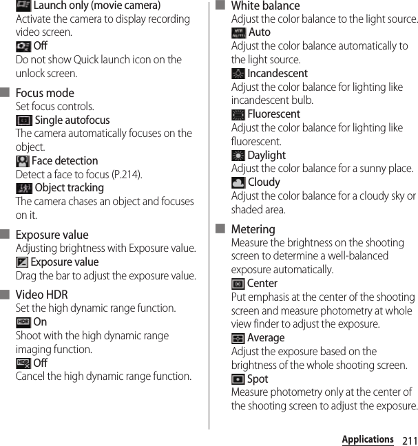 211Applications Launch only (movie camera)Activate the camera to display recording video screen. OffDo not show Quick launch icon on the unlock screen.■ Focus modeSet focus controls. Single autofocusThe camera automatically focuses on the object. Face detectionDetect a face to focus (P.214). Object trackingThe camera chases an object and focuses on it.■ Exposure valueAdjusting brightness with Exposure value. Exposure valueDrag the bar to adjust the exposure value.■ Video HDRSet the high dynamic range function. OnShoot with the high dynamic range imaging function. OffCancel the high dynamic range function.■ White balanceAdjust the color balance to the light source. AutoAdjust the color balance automatically to the light source. IncandescentAdjust the color balance for lighting like incandescent bulb. FluorescentAdjust the color balance for lighting like fluorescent. DaylightAdjust the color balance for a sunny place. CloudyAdjust the color balance for a cloudy sky or shaded area.■ MeteringMeasure the brightness on the shooting screen to determine a well-balanced exposure automatically. CenterPut emphasis at the center of the shooting screen and measure photometry at whole view finder to adjust the exposure. AverageAdjust the exposure based on the brightness of the whole shooting screen. SpotMeasure photometry only at the center of the shooting screen to adjust the exposure.