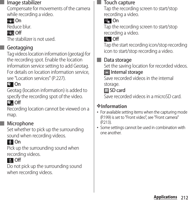 212Applications■ Image stabilizerCompensate for movements of the camera while recording a video. OnReduce blur. OffThe stabilizer is not used.■ GeotaggingTag videos location information (geotag) for the recording spot. Enable the location information service setting to add Geotag. For details on location information service, see &quot;Location services&quot; (P.227). OnGeotag (location information) is added to specify the recording spot of the video. OffRecording location cannot be viewed on a map.■ MicrophoneSet whether to pick up the surrounding sound when recording videos. OnPick up the surrounding sound when recording videos. OffDo not pick up the surrounding sound when recording videos.■ Touch captureTap the recording screen to start/stop recording a video. OnTap the recording screen to start/stop recording a video. OffTap the start recording icon/stop recording icon to start/stop recording a video.■ Data storageSet the saving location for recorded videos. Internal storageSave recorded videos in the internal storage. SD cardSave recorded videos in a microSD card.❖Information･For available setting items when the capturing mode (P.199) is set to &quot;Front video&quot;, see &quot;Front camera&quot; (P.213).･Some settings cannot be used in combination with one another.