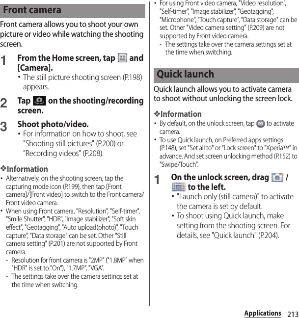 213ApplicationsFront camera allows you to shoot your own picture or video while watching the shooting screen.1From the Home screen, tap   and [Camera].･The still picture shooting screen (P.198) appears.2Tap   on the shooting/recording screen.3Shoot photo/video.･For information on how to shoot, see &quot;Shooting still pictures&quot; (P.200) or &quot;Recording videos&quot; (P.208).❖Information･Alternatively, on the shooting screen, tap the capturing mode icon (P.199), then tap [Front camera]/[Front video] to switch to the Front camera/Front video camera.･When using Front camera, &quot;Resolution&quot;, &quot;Self-timer&quot;, &quot;Smile Shutter&quot;, &quot;HDR&quot;, &quot;Image stabilizer&quot;, &quot;Soft skin effect&quot;, &quot;Geotagging&quot;, &quot;Auto upload(photo)&quot;, &quot;Touch capture&quot;, &quot;Data storage&quot; can be set. Other &quot;Still camera setting&quot; (P.201) are not supported by Front camera.- Resolution for front camera is &quot;2MP&quot; (&quot;1.8MP&quot; when &quot;HDR&quot; is set to &quot;On&quot;), &quot;1.7MP&quot;, &quot;VGA&quot;.- The settings take over the camera settings set at the time when switching.･For using Front video camera, &quot;Video resolution&quot;, &quot;Self-timer&quot;, &quot;Image stabilizer&quot;, &quot;Geotagging&quot;, &quot;Microphone&quot;, &quot;Touch capture&quot;, &quot;Data storage&quot; can be set. Other &quot;Video camera setting&quot; (P.209) are not supported by Front video camera.- The settings take over the camera settings set at the time when switching.Quick launch allows you to activate camera to shoot without unlocking the screen lock.❖Information･By default, on the unlock screen, tap   to activate camera.･To use Quick launch, on Preferred apps settings (P.148), set &quot;Set all to&quot; or &quot;Lock screen&quot; to &quot;Xperia™&quot; in advance. And set screen unlocking method (P.152) to &quot;Swipe/Touch&quot;.1On the unlock screen, drag   /  to the left.･&quot;Launch only (still camera)&quot; to activate the camera is set by default.･To shoot using Quick launch, make setting from the shooting screen. For details, see &quot;Quick launch&quot; (P.204).Front cameraQuick launch