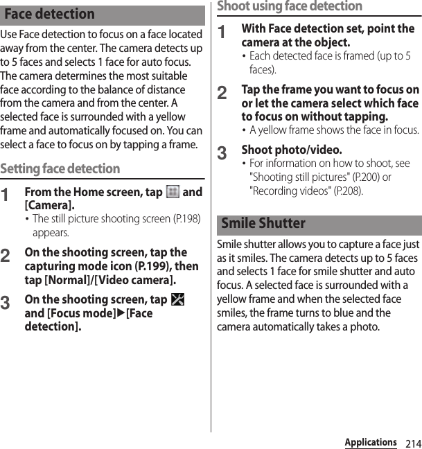 214ApplicationsUse Face detection to focus on a face located away from the center. The camera detects up to 5 faces and selects 1 face for auto focus. The camera determines the most suitable face according to the balance of distance from the camera and from the center. A selected face is surrounded with a yellow frame and automatically focused on. You can select a face to focus on by tapping a frame.Setting face detection1From the Home screen, tap   and [Camera].･The still picture shooting screen (P.198) appears.2On the shooting screen, tap the capturing mode icon (P.199), then tap [Normal]/[Video camera].3On the shooting screen, tap   and [Focus mode]u[Face detection].Shoot using face detection1With Face detection set, point the camera at the object.･Each detected face is framed (up to 5 faces).2Tap the frame you want to focus on or let the camera select which face to focus on without tapping.･A yellow frame shows the face in focus.3Shoot photo/video.･For information on how to shoot, see &quot;Shooting still pictures&quot; (P.200) or &quot;Recording videos&quot; (P.208).Smile shutter allows you to capture a face just as it smiles. The camera detects up to 5 faces and selects 1 face for smile shutter and auto focus. A selected face is surrounded with a yellow frame and when the selected face smiles, the frame turns to blue and the camera automatically takes a photo.Face detectionSmile Shutter