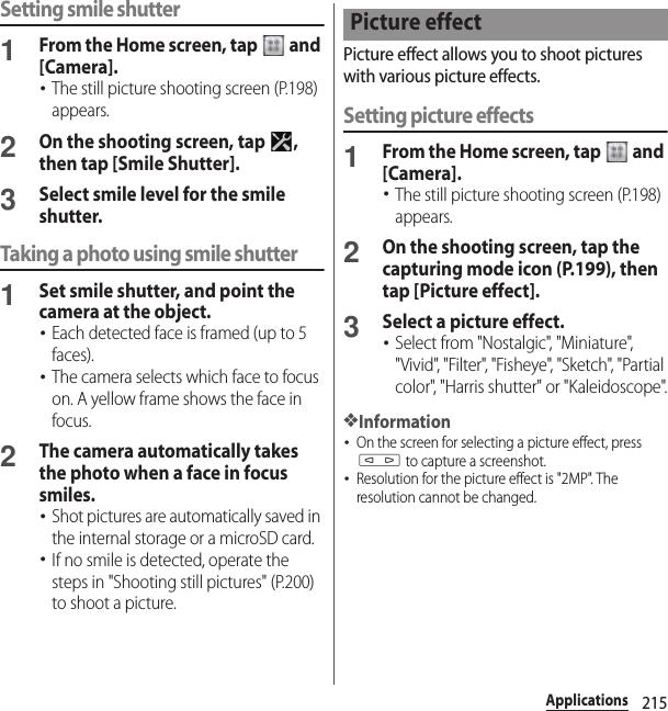 215ApplicationsSetting smile shutter1From the Home screen, tap   and [Camera].･The still picture shooting screen (P.198) appears.2On the shooting screen, tap  , then tap [Smile Shutter].3Select smile level for the smile shutter.Taking a photo using smile shutter1Set smile shutter, and point the camera at the object.･Each detected face is framed (up to 5 faces).･The camera selects which face to focus on. A yellow frame shows the face in focus.2The camera automatically takes the photo when a face in focus smiles.･Shot pictures are automatically saved in the internal storage or a microSD card.･If no smile is detected, operate the steps in &quot;Shooting still pictures&quot; (P.200) to shoot a picture.Picture effect allows you to shoot pictures with various picture effects.Setting picture effects1From the Home screen, tap   and [Camera].･The still picture shooting screen (P.198) appears.2On the shooting screen, tap the capturing mode icon (P.199), then tap [Picture effect].3Select a picture effect.･Select from &quot;Nostalgic&quot;, &quot;Miniature&quot;, &quot;Vivid&quot;, &quot;Filter&quot;, &quot;Fisheye&quot;, &quot;Sketch&quot;, &quot;Partial color&quot;, &quot;Harris shutter&quot; or &quot;Kaleidoscope&quot;.❖Information･On the screen for selecting a picture effect, press m to capture a screenshot.･Resolution for the picture effect is &quot;2MP&quot;. The resolution cannot be changed.Picture effect