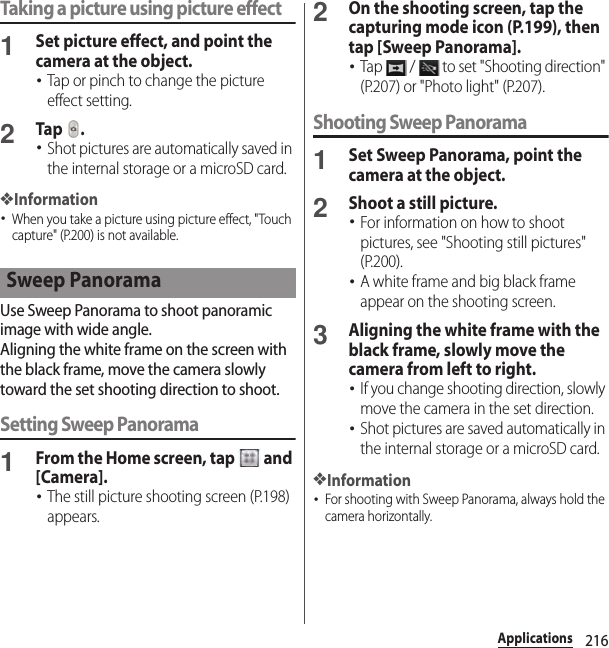 216ApplicationsTaking a picture using picture effect1Set picture effect, and point the camera at the object.･Tap or pinch to change the picture effect setting.2Tap .･Shot pictures are automatically saved in the internal storage or a microSD card.❖Information･When you take a picture using picture effect, &quot;Touch capture&quot; (P.200) is not available.Use Sweep Panorama to shoot panoramic image with wide angle.Aligning the white frame on the screen with the black frame, move the camera slowly toward the set shooting direction to shoot.Setting Sweep Panorama1From the Home screen, tap   and [Camera].･The still picture shooting screen (P.198) appears.2On the shooting screen, tap the capturing mode icon (P.199), then tap [Sweep Panorama].･Tap   /   to set &quot;Shooting direction&quot; (P.207) or &quot;Photo light&quot; (P.207).Shooting Sweep Panorama1Set Sweep Panorama, point the camera at the object.2Shoot a still picture.･For information on how to shoot pictures, see &quot;Shooting still pictures&quot; (P.200).･A white frame and big black frame appear on the shooting screen.3Aligning the white frame with the black frame, slowly move the camera from left to right.･If you change shooting direction, slowly move the camera in the set direction.･Shot pictures are saved automatically in the internal storage or a microSD card.❖Information･For shooting with Sweep Panorama, always hold the camera horizontally.Sweep Panorama