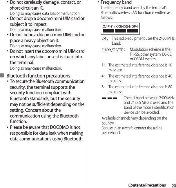 20Contents/Precautions･Do not carelessly damage, contact, or short-circuit an IC.Doing so may cause data loss or malfunction.･Do not drop a docomo mini UIM card or subject it to impact.Doing so may cause malfunction.･Do not bend a docomo mini UIM card or place a heavy object on it.Doing so may cause malfunction.･Do not insert the docomo mini UIM card on which any label or seal is stuck into the terminal.Doing so may cause malfunction.■ Bluetooth function precautions･To secure the Bluetooth communication security, the terminal supports the security function compliant with Bluetooth standards, but the security may not be sufficient depending on the setting. Concern about the communication using the Bluetooth function.･Please be aware that DOCOMO is not responsible for data leak when making data communications using Bluetooth.･Frequency bandThe frequency band used by the terminal&apos;s Bluetooth/wireless LAN function is written as follows:2.4 :  This radio equipment uses the 2400 MHz band.FH/XX/DS/OF：Modulation scheme is the FH-SS, other system, DS-SS, or OFDM system.1 :  The estimated interference distance is 10 m or less.4 :  The estimated interference distance is 40 m or less.8 :  The estimated interference distance is 80 m or less. :  The full band between 2400 MHz and 2483.5 MHz is used and the band of the mobile identification device can be avoided.Available channels vary depending on the country.For use in an aircraft, contact the airline beforehand.