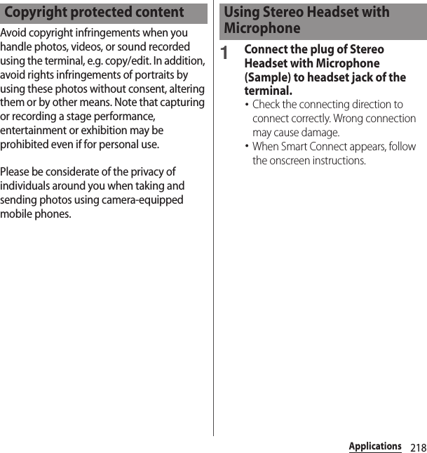 218ApplicationsAvoid copyright infringements when you handle photos, videos, or sound recorded using the terminal, e.g. copy/edit. In addition, avoid rights infringements of portraits by using these photos without consent, altering them or by other means. Note that capturing or recording a stage performance, entertainment or exhibition may be prohibited even if for personal use.Please be considerate of the privacy of individuals around you when taking and sending photos using camera-equipped mobile phones.1Connect the plug of Stereo Headset with Microphone (Sample) to headset jack of the terminal.･Check the connecting direction to connect correctly. Wrong connection may cause damage.･When Smart Connect appears, follow the onscreen instructions.Copyright protected content Using Stereo Headset with Microphone