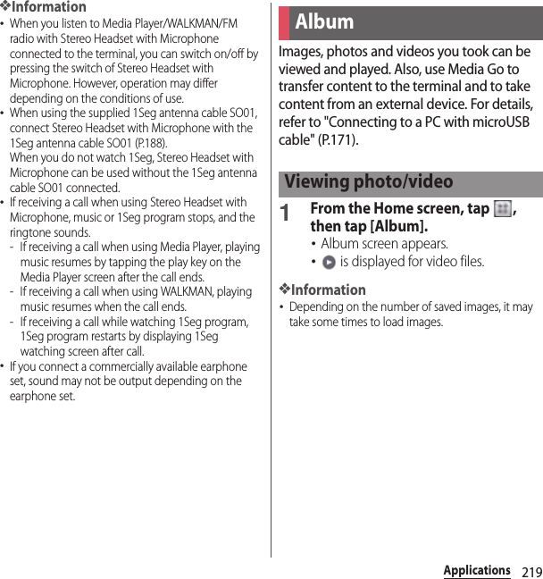 219Applications❖Information･When you listen to Media Player/WALKMAN/FM radio with Stereo Headset with Microphone connected to the terminal, you can switch on/off by pressing the switch of Stereo Headset with Microphone. However, operation may differ depending on the conditions of use.･When using the supplied 1Seg antenna cable SO01, connect Stereo Headset with Microphone with the 1Seg antenna cable SO01 (P.188).When you do not watch 1Seg, Stereo Headset with Microphone can be used without the 1Seg antenna cable SO01 connected.･If receiving a call when using Stereo Headset with Microphone, music or 1Seg program stops, and the ringtone sounds.- If receiving a call when using Media Player, playing music resumes by tapping the play key on the Media Player screen after the call ends.- If receiving a call when using WALKMAN, playing music resumes when the call ends.- If receiving a call while watching 1Seg program, 1Seg program restarts by displaying 1Seg watching screen after call.･If you connect a commercially available earphone set, sound may not be output depending on the earphone set.Images, photos and videos you took can be viewed and played. Also, use Media Go to transfer content to the terminal and to take content from an external device. For details, refer to &quot;Connecting to a PC with microUSB cable&quot; (P.171).1From the Home screen, tap  , then tap [Album].･Album screen appears.･ is displayed for video files.❖Information･Depending on the number of saved images, it may take some times to load images.AlbumViewing photo/video