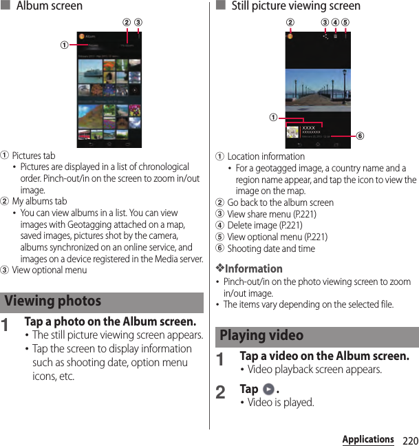 220Applications■ Album screenaPictures tab･Pictures are displayed in a list of chronological order. Pinch-out/in on the screen to zoom in/out image.bMy albums tab･You can view albums in a list. You can view images with Geotagging attached on a map, saved images, pictures shot by the camera, albums synchronized on an online service, and images on a device registered in the Media server.cView optional menu1Tap a photo on the Album screen.･The still picture viewing screen appears.･Tap the screen to display information such as shooting date, option menu icons, etc.■ Still picture viewing screenaLocation information･For a geotagged image, a country name and a region name appear, and tap the icon to view the image on the map.bGo back to the album screencView share menu (P.221)dDelete image (P.221)eView optional menu (P.221)fShooting date and time❖Information･Pinch-out/in on the photo viewing screen to zoom in/out image.･The items vary depending on the selected file.1Tap a video on the Album screen.･Video playback screen appears.2Tap .･Video is played.Viewing photosabcPlaying videofab c d e