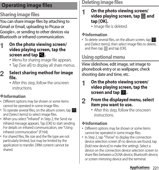 221ApplicationsSharing image filesYou can share image files by attaching to Gmail or Email, uploading to Picasa or Google+, or sending to other devices via Bluetooth or infrared communication.1On the photo viewing screen/video playing screen, tap the screen and tap  .･Menu for sharing image file appears.･Tap [See all] to display all share menus.2Select sharing method for image file.･After this step, follow the onscreen instructions.❖Information･Different options may be shown or some items cannot be operated in some image files.･To operate several files, on the album screen, tap   and [Select items] to select image files.･When you select &quot;Infrared&quot; in Step 2, the Send via infrared message appears. Tap [OK] to start sending. For details on infrared communication, see &quot;Using infrared communication&quot; (P.164).･For shared files, file size and the file type are not particularly limited, but may be limited by the application to transfer. DRM content cannot be shared.Deleting image files1On the photo viewing screen/video playing screen, tap   and tap [OK].･Image file is deleted.❖Information･To delete several files, on the album screen, tap   and [Select items], then select image files to delete, and then tap   and tap [OK].Using optional menuView slideshow, edit image, set image to phonebook entry or as wallpaper, check shooting date and time, etc.1On the photo viewing screen/video playing screen, tap the screen and tap  .2From the displayed menu, select item you want to use.･After this step, follow the onscreen instructions.❖Information･Different options may be shown or some items cannot be operated in some image files.･In Step 2, tap &quot;Throw&quot; to display the connection device selection screen (if no devices are found, tap [Add new device] to make the setting). Select a device on the connection device selection screen to share files between a DLNA device, Bluetooth device, or screen mirroring device and the terminal.Operating image files