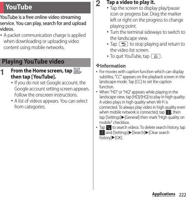 222ApplicationsYouTube is a free online video streaming service. You can play, search for and upload videos.･A packet communication charge is applied when downloading or uploading video content using mobile networks.1From the Home screen, tap  , then tap [YouTube].･If you do not set Google account, the Google account setting screen appears. Follow the onscreen instructions.･A list of videos appears. You can select from categories.2Tap a video to play it.･Tap the screen to display play/pause icon or progress bar. Drag the marker left or right on the progress to change playing point.･Turn the terminal sideways to switch to the landscape view.･Tap x to stop playing and return to the video list screen.･To quit YouTube, tap y.❖Information･For movies with caption function which can display subtitles, &quot;CC&quot; appears on the playback screen in the landscape mode. Tap [CC] to set the caption function.･When &quot;HD&quot; or &quot;HQ&quot; appears while playing in the landscape view, tap [HD]/[HQ] to play in high quality. A video plays in high quality when Wi-Fi is connected. To always play video in high quality even when mobile network is connected, tap  , then tap [Settings]u[General] then mark &quot;High quality on mobile&quot; checkbox.･Tap   to search videos. To delete search history, tap  and [Settings]u[Search]u[Clear search history]u[OK].You TubePlaying YouTube video