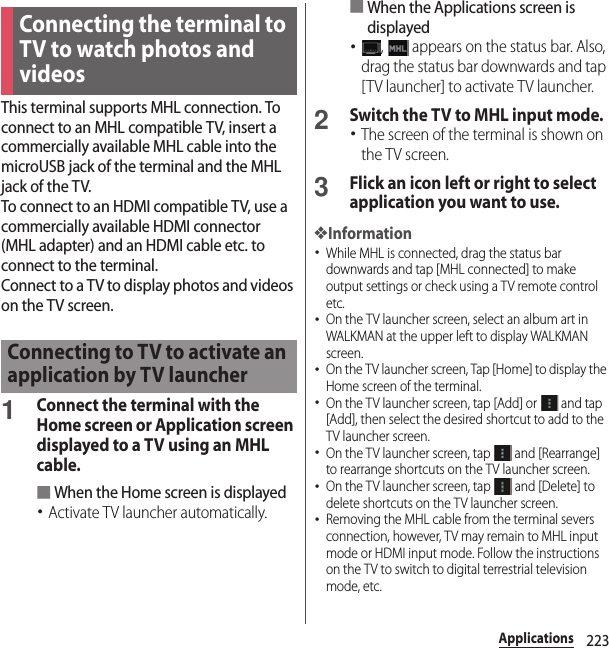 223ApplicationsThis terminal supports MHL connection. To connect to an MHL compatible TV, insert a commercially available MHL cable into the microUSB jack of the terminal and the MHL jack of the TV.To connect to an HDMI compatible TV, use a commercially available HDMI connector (MHL adapter) and an HDMI cable etc. to connect to the terminal.Connect to a TV to display photos and videos on the TV screen.1Connect the terminal with the Home screen or Application screen displayed to a TV using an MHL cable.■When the Home screen is displayed･Activate TV launcher automatically.■When the Applications screen is displayed･,   appears on the status bar. Also, drag the status bar downwards and tap [TV launcher] to activate TV launcher.2Switch the TV to MHL input mode.･The screen of the terminal is shown on the TV screen.3Flick an icon left or right to select application you want to use.❖Information･While MHL is connected, drag the status bar downwards and tap [MHL connected] to make output settings or check using a TV remote control etc.･On the TV launcher screen, select an album art in WALKMAN at the upper left to display WALKMAN screen.･On the TV launcher screen, Tap [Home] to display the Home screen of the terminal.･On the TV launcher screen, tap [Add] or   and tap [Add], then select the desired shortcut to add to the TV launcher screen.･On the TV launcher screen, tap   and [Rearrange] to rearrange shortcuts on the TV launcher screen.･On the TV launcher screen, tap   and [Delete] to delete shortcuts on the TV launcher screen.･Removing the MHL cable from the terminal severs connection, however, TV may remain to MHL input mode or HDMI input mode. Follow the instructions on the TV to switch to digital terrestrial television mode, etc.Connecting the terminal to TV to watch photos and videosConnecting to TV to activate an application by TV launcher