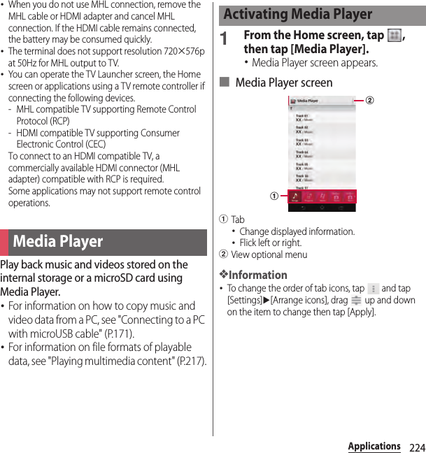 224Applications･When you do not use MHL connection, remove the MHL cable or HDMI adapter and cancel MHL connection. If the HDMI cable remains connected, the battery may be consumed quickly.･The terminal does not support resolution 720×576p at 50Hz for MHL output to TV.･You can operate the TV Launcher screen, the Home screen or applications using a TV remote controller if connecting the following devices.- MHL compatible TV supporting Remote Control Protocol (RCP)- HDMI compatible TV supporting Consumer Electronic Control (CEC)To connect to an HDMI compatible TV, a commercially available HDMI connector (MHL adapter) compatible with RCP is required.Some applications may not support remote control operations.Play back music and videos stored on the internal storage or a microSD card using Media Player.･For information on how to copy music and video data from a PC, see &quot;Connecting to a PC with microUSB cable&quot; (P.171).･For information on file formats of playable data, see &quot;Playing multimedia content&quot; (P.217).1From the Home screen, tap  , then tap [Media Player].･Media Player screen appears.■ Media Player screenaTab･Change displayed information.･Flick left or right.bView optional menu❖Information･To change the order of tab icons, tap   and tap [Settings]u[Arrange icons], drag   up and down on the item to change then tap [Apply].Media PlayerActivating Media Playerab