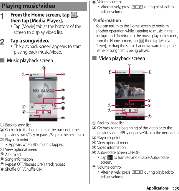 225Applications1From the Home screen, tap  , then tap [Media Player].･Tap [Movie] tab at the bottom of the screen to display video list.2Tap a song/video.･The playback screen appears to start playing back music/video.■ Music playback screenaBack to song listbGo back to the beginning of the track or to the previous track/Play or pause/Skip to the next trackcPlayback point･Appears when album art is tapped.dView optional menueAlbum artfSong informationgRepeat OFF/Repeat ON/1 track repeathShuffle OFF/Shuffle ONiVolume control･Alternatively, press m during playback to adjust volume.❖Information･You can return to the Home screen to perform another operation while listening to music in the background. To return to the music playback screen, from the Home screen, tap   then tap [Media Player], or drag the status bar downward to tap the name of song that is being played.■ Video playback screenaBack to video listbGo back to the beginning of the video or to the previous video/Play or pause/Skip to the next videocPlayback pointdView optional menueVideo informationfAuto-rotate screen ON/OFF･Tap   to turn red and disable Auto-rotate screen.gVolume control･Alternatively, press m during playback to adjust volume.Playing music/videoaacgefdibhcbaafdeg