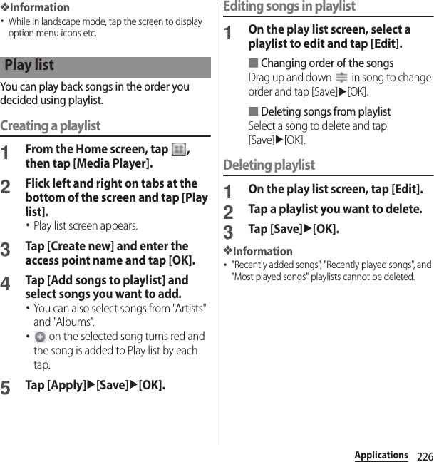 226Applications❖Information･While in landscape mode, tap the screen to display option menu icons etc.You can play back songs in the order you decided using playlist.Creating a playlist1From the Home screen, tap  , then tap [Media Player].2Flick left and right on tabs at the bottom of the screen and tap [Play list].･Play list screen appears.3Tap [Create new] and enter the access point name and tap [OK].4Tap [Add songs to playlist] and select songs you want to add.･You can also select songs from &quot;Artists&quot; and &quot;Albums&quot;.･ on the selected song turns red and the song is added to Play list by each tap.5Tap [Apply]u[Save]u[OK].Editing songs in playlist1On the play list screen, select a playlist to edit and tap [Edit].■Changing order of the songsDrag up and down   in song to change order and tap [Save]u[OK].■Deleting songs from playlistSelect a song to delete and tap [Save]u[OK].Deleting playlist1On the play list screen, tap [Edit].2Tap a playlist you want to delete.3Tap [Save]u[OK].❖Information･&quot;Recently added songs&quot;, &quot;Recently played songs&quot;, and &quot;Most played songs&quot; playlists cannot be deleted.Play list