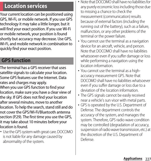 227ApplicationsYour current location can be positioned using GPS, Wi-Fi, or mobile network. If you use GPS technology it may take a little longer, but it will find your exact position. If you use Wi-Fi or mobile network, your position is found shortly but accuracy may decrease. Use GPS, Wi-Fi, and mobile network in combination to quickly find your exact position.The terminal has a GPS receiver that uses satellite signals to calculate your location. Some GPS features use the Internet. Data rates and charges may apply.When you use GPS function to find your location, make sure you have a clear view of the sky. If GPS does not find your location after several minutes, move to another location. To help the search, stand still and do not cover the GPS/Wi-Fi/Bluetooth antenna section (P.29). The first time you use the GPS, it may take about 10 minutes before your location is found.･Use the GPS system with great care. DOCOMO is not liable for any damage caused by abnormality of the system.･Note that DOCOMO shall have no liabilities for any purely economic loss including those due to missing a chance to check the measurement (communication) results because of external factors (including the running out of the battery), such as a failure, malfunction, or any other problems of the terminal or the power failure.･You cannot use the terminal as a navigation device for an aircraft, vehicle, and person. Note that DOCOMO shall have no liabilities whatsoever even if you suffer damage or loss while performing a navigation using the location information.･You cannot use the terminal as a high-accuracy measurement GPS. Note that DOCOMO shall have no liabilities whatsoever even if you suffer damage or loss due to a deviation of the location information.･The GPS signals cannot be easily received near a vehicle&apos;s sun visor with metal parts.･GPS is operated by the U.S. Department of Defense. The department controls the accuracy of the system, and manages the system. Therefore, GPS radio wave condition may be controlled (degradation of accuracy, suspension of radio wave transmission, etc.) at the discretion of the U.S. Department of Defense.Location servicesGPS function