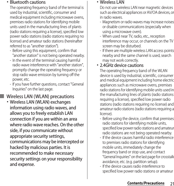 21Contents/Precautions･Bluetooth cautionsThe operating frequency band of the terminal is used by industrial, scientific, consumer and medical equipment including microwave ovens, premises radio stations for identifying mobile units used in the manufacturing lines of plants (radio stations requiring a license), specified low power radio stations (radio stations requiring no license) and amateur radio stations (hereinafter referred to as &quot;another station&quot;).- Before using this equipment, confirm that &quot;another station&quot; is not being operated nearby.- In the event of the terminal causing harmful radio wave interference with &quot;another station&quot;, promptly change the operating frequency or stop radio wave emission by turning off the power, etc.- If you have further questions, contact &quot;General Inquiries&quot; on the last page.■ Wireless LAN (WLAN) precautions･Wireless LAN (WLAN) exchanges information using radio waves, and allows you to freely establish LAN connection if you are within an area where radio wave reaches. On the other side, if you communicate without appropriate security settings, communications may be intercepted or hacked by malicious parties. It is recommended to make necessary security settings on your responsibility and expense.･Wireless LANDo not use wireless LAN near magnetic devices such as electrical appliances or AV/OA devices, or in radio waves.- Magnetism or radio waves may increase noises or disable communications (especially when using a microwave oven).- When used near TV, radio, etc., reception interference may occur, or channels on the TV screen may be disturbed.- If there are multiple wireless LAN access points nearby and the same channel is used, search may not work correctly.･2.4GHz device cautionsThe operating frequency band of the WLAN device is used by industrial, scientific, consumer and medical equipment including home electric appliances such as microwave ovens, premises radio stations for identifying mobile units used in the manufacturing lines of plants (radio stations requiring a license), specified low power radio stations (radio stations requiring no license) and amateur radio stations (radio stations requiring a license).- Before using the device, confirm that premises radio stations for identifying mobile units, specified low power radio stations and amateur radio stations are not being operated nearby.- If the device causes harmful radio interference to premises radio stations for identifying mobile units, immediately change the frequency band or stop use, and contact &quot;General Inquiries&quot; on the last page for crosstalk avoidance, etc. (e.g. partition setup).- If the device causes radio interference to specified low power radio stations or amateur 