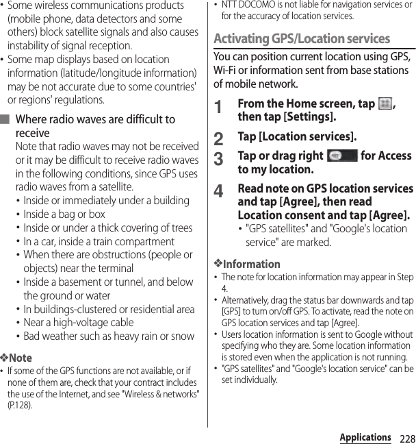 228Applications･Some wireless communications products (mobile phone, data detectors and some others) block satellite signals and also causes instability of signal reception.･Some map displays based on location information (latitude/longitude information) may be not accurate due to some countries&apos; or regions&apos; regulations.■ Where radio waves are difficult to receiveNote that radio waves may not be received or it may be difficult to receive radio waves in the following conditions, since GPS uses radio waves from a satellite.･Inside or immediately under a building･Inside a bag or box･Inside or under a thick covering of trees･In a car, inside a train compartment･When there are obstructions (people or objects) near the terminal･Inside a basement or tunnel, and below the ground or water･In buildings-clustered or residential area･Near a high-voltage cable･Bad weather such as heavy rain or snow❖Note･If some of the GPS functions are not available, or if none of them are, check that your contract includes the use of the Internet, and see &quot;Wireless &amp; networks&quot; (P.128).･NTT DOCOMO is not liable for navigation services or for the accuracy of location services.Activating GPS/Location servicesYou can position current location using GPS, Wi-Fi or information sent from base stations of mobile network.1From the Home screen, tap  , then tap [Settings].2Tap [Location services].3Tap or drag right   for Access to my location.4Read note on GPS location services and tap [Agree], then read Location consent and tap [Agree].･&quot;GPS satellites&quot; and &quot;Google&apos;s location service&quot; are marked.❖Information･The note for location information may appear in Step 4.･Alternatively, drag the status bar downwards and tap [GPS] to turn on/off GPS. To activate, read the note on GPS location services and tap [Agree].･Users location information is sent to Google without specifying who they are. Some location information is stored even when the application is not running.･&quot;GPS satellites&quot; and &quot;Google&apos;s location service&quot; can be set individually.