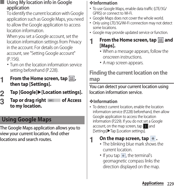 229Applications■ Using My location info in Google applicationTo identify the current location with Google application such as Google Maps, you need to allow the Google application to access location information.When you set a Google account, set the location information settings from Privacy in the account. For details on Google account, see &quot;Setting Google account&quot; (P.156).･Turn on the location information service setting beforehand (P.228).1From the Home screen, tap  , then tap [Settings].2Tap [Google]u[Location settings].3Tap or drag right   of Access to my location.The Google Maps application allows you to view your current location, find other locations and search routes.❖Information･To use Google Maps, enable data traffic (LTE/3G/GPRS) or connect to Wi-Fi.･Google Maps does not cover the whole world.･Only using LTE/3G/Wi-Fi connection may not detect some locations.･Google may provide updated service or function.1From the Home screen, tap   and [Maps].･When a message appears, follow the onscreen instructions.･A map screen appears.Finding the current location on the mapYou can detect your current location using location information service.❖Information･To detect current location, enable the location information service (P.228) beforehand, then allow Google application to access the location information (P.229). If you do not set a Google account, on the map screen, tap   and [Settings]uTap [Location settings].1On the map screen, tap  .･The blinking blue mark shows the current location.･If you tap  , the terminal&apos;s geomagnetic compass links the direction displayed on the map.Using Google Maps