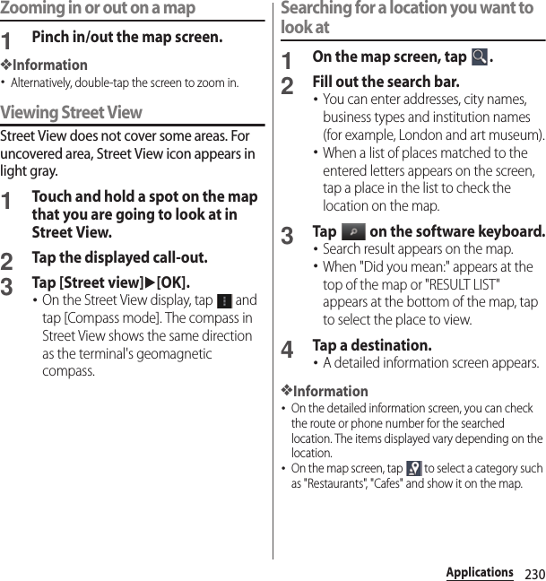 230ApplicationsZooming in or out on a map1Pinch in/out the map screen.❖Information･Alternatively, double-tap the screen to zoom in.Viewing Street ViewStreet View does not cover some areas. For uncovered area, Street View icon appears in light gray.1Touch and hold a spot on the map that you are going to look at in Street View.2Tap the displayed call-out.3Tap [Street view]u[OK].･On the Street View display, tap   and tap [Compass mode]. The compass in Street View shows the same direction as the terminal&apos;s geomagnetic compass.Searching for a location you want to look at1On the map screen, tap  .2Fill out the search bar.･You can enter addresses, city names, business types and institution names (for example, London and art museum).･When a list of places matched to the entered letters appears on the screen, tap a place in the list to check the location on the map.3Tap   on the software keyboard.･Search result appears on the map.･When &quot;Did you mean:&quot; appears at the top of the map or &quot;RESULT LIST&quot; appears at the bottom of the map, tap to select the place to view.4Tap a destination.･A detailed information screen appears.❖Information･On the detailed information screen, you can check the route or phone number for the searched location. The items displayed vary depending on the location.･On the map screen, tap   to select a category such as &quot;Restaurants&quot;, &quot;Cafes&quot; and show it on the map.