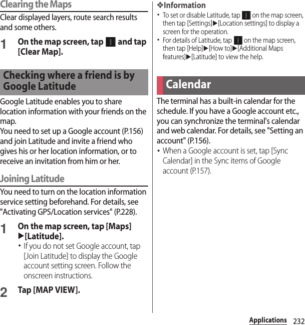 232ApplicationsClearing the MapsClear displayed layers, route search results and some others.1On the map screen, tap   and tap [Clear Map].Google Latitude enables you to share location information with your friends on the map.You need to set up a Google account (P.156) and join Latitude and invite a friend who gives his or her location information, or to receive an invitation from him or her.Joining LatitudeYou need to turn on the location information service setting beforehand. For details, see &quot;Activating GPS/Location services&quot; (P.228).1On the map screen, tap [Maps] u[Latitude].･If you do not set Google account, tap [Join Latitude] to display the Google account setting screen. Follow the onscreen instructions.2Tap [MAP VIEW].❖Information･To set or disable Latitude, tap   on the map screen, then tap [Settings]u[Location settings] to display a screen for the operation.･For details of Latitude, tap   on the map screen, then tap [Help]u[How to]u[Additional Maps features]u[Latitude] to view the help.The terminal has a built-in calendar for the schedule. If you have a Google account etc., you can synchronize the terminal&apos;s calendar and web calendar. For details, see &quot;Setting an account&quot; (P.156).･When a Google account is set, tap [Sync Calendar] in the Sync items of Google account (P.157).Checking where a friend is by Google LatitudeCalendar