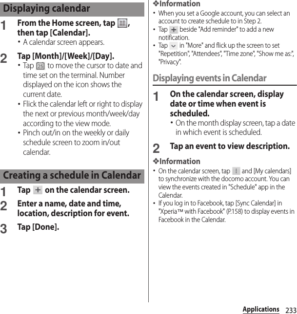 233Applications1From the Home screen, tap  , then tap [Calendar].･A calendar screen appears.2Tap [Month]/[Week]/[Day].･Tap   to move the cursor to date and time set on the terminal. Number displayed on the icon shows the current date.･Flick the calendar left or right to display the next or previous month/week/day according to the view mode.･Pinch out/in on the weekly or daily schedule screen to zoom in/out calendar.1Tap   on the calendar screen.2Enter a name, date and time, location, description for event.3Tap [Done].❖Information･When you set a Google account, you can select an account to create schedule to in Step 2.･Tap   beside &quot;Add reminder&quot; to add a new notification.･Tap   in &quot;More&quot; and flick up the screen to set &quot;Repetition&quot;, &quot;Attendees&quot;, &quot;Time zone&quot;, &quot;Show me as:&quot;, &quot;Privacy&quot;.Displaying events in Calendar1On the calendar screen, display date or time when event is scheduled.･On the month display screen, tap a date in which event is scheduled.2Tap an event to view description.❖Information･On the calendar screen, tap   and [My calendars] to synchronize with the docomo account. You can view the events created in &quot;Schedule&quot; app in the Calendar.･If you log in to Facebook, tap [Sync Calendar] in &quot;Xperia™ with Facebook&quot; (P.158) to display events in Facebook in the Calendar.Displaying calendarCreating a schedule in Calendar