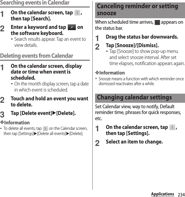 234ApplicationsSearching events in Calendar1On the calendar screen, tap  , then tap [Search].2Enter a keyword and tap   on the software keyboard.･Search results appear. Tap an event to view details.Deleting events from Calendar1On the calendar screen, display date or time when event is scheduled.･On the month display screen, tap a date in which event is scheduled.2Touch and hold an event you want to delete.3Tap [Delete event]u[Delete].❖Information･To delete all events, tap   on the Calendar screen, then tap [Settings]u[Delete all events]u[Delete].When scheduled time arrives,   appears on the status bar.1Drag the status bar downwards.2Tap [Snooze]/[Dismiss].･Tap [Snooze] to show pop-up menu and select snooze interval. After set time elapses, notification appears again.❖Information･Snooze means a function with which reminder once dismissed reactivates after a while.Set Calendar view, way to notify, Default reminder time, phrases for quick responses, etc.1On the calendar screen, tap  , then tap [Settings].2Select an item to change.Canceling reminder or setting snoozeChanging calendar settings