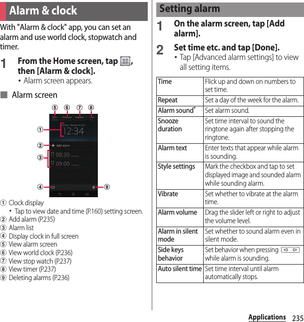 235ApplicationsWith &quot;Alarm &amp; clock&quot; app, you can set an alarm and use world clock, stopwatch and timer.1From the Home screen, tap  , then [Alarm &amp; clock].･Alarm screen appears.■ Alarm screenaClock display･Tap to view date and time (P.160) setting screen.bAdd alarm (P.235)cAlarm listdDisplay clock in full screeneView alarm screenfView world clock (P.236)gView stop watch (P.237)hView timer (P.237)iDeleting alarms (P.236)1On the alarm screen, tap [Add alarm].2Set time etc. and tap [Done].･Tap [Advanced alarm settings] to view all setting items.Alarm &amp; clockadbceif g hSetting alarmTimeFlick up and down on numbers to set time.RepeatSet a day of the week for the alarm.Alarm sound*Set alarm sound.Snooze durationSet time interval to sound the ringtone again after stopping the ringtone.Alarm textEnter texts that appear while alarm is sounding.Style settingsMark the checkbox and tap to set displayed image and sounded alarm while sounding alarm.VibrateSet whether to vibrate at the alarm time.Alarm volumeDrag the slider left or right to adjust the volume level.Alarm in silent modeSet whether to sound alarm even in silent mode.Side keys behaviorSet behavior when pressing m while alarm is sounding.Auto silent timeSet time interval until alarm automatically stops.