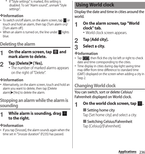 236Applications* If &quot;Style settings&quot; is marked, this setting is disabled. To set &quot;Alarm sound&quot;, unmark &quot;Style settings&quot;.❖Information･To switch on/off alarm, on the alarm screen, tap   or touch and hold an alarm, then tap [Turn alarm on]/[Turn alarm off ].･When an alarm is turned on, the line under   lights blue.Deleting the alarm1On the alarm screen, tap   and mark alarm to delete.2Tap [Delete]u[Yes].･The number of marked alarms appears on the right of &quot;Delete&quot;.❖Information･Alternatively, on the alarm screen, touch and hold an alarm you want to delete, then tap [Delete alarm]u[Yes] to delete the alarm.Stopping an alarm while the alarm is sounding1While alarm is sounding, drag   to the right.❖Information･If you tap [Snooze], the alarm sounds again when the time set in &quot;Snooze duration&quot; (P.235) has passed.Display the date and time in cities around the world.1On the alarm screen, tap &quot;World clock&quot; tab.･World clock screen appears.2Tap [Add city].3Select a city.❖Information･Tap  , then flick the city list left or right to check date and time corresponding to the cities.･Time display in cities during day-light saving time may differ from time difference to standard time (GMT) displayed on the screen when adding a city in Step 2.Changing World clockYou can switch, sort or delete Celsius/Fahrenheit displayed on World clock.1On the world clock screen, tap  .■Setting home cityTap [Set home city] and select a city.■Switching Celsius/FahrenheitTap [Celsius]/[Fahrenheit].Using World clock