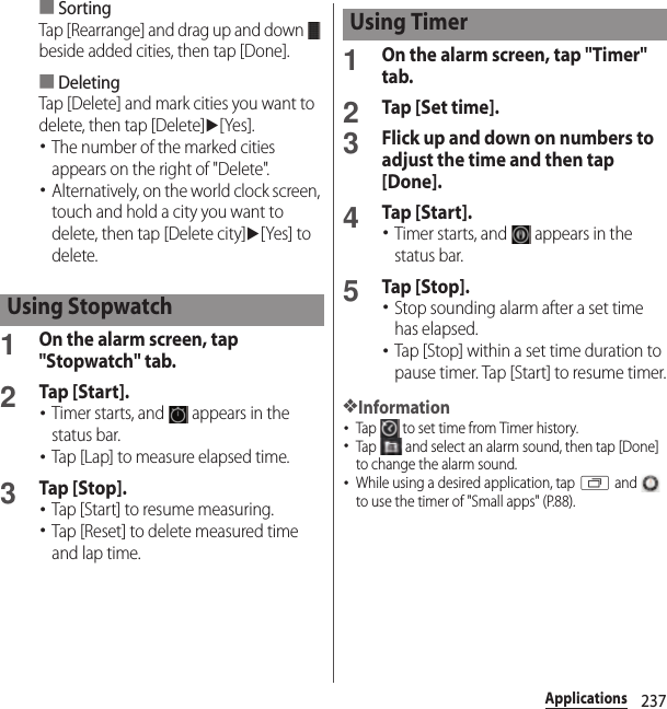 237Applications■SortingTap [Rearrange] and drag up and down   beside added cities, then tap [Done].■DeletingTap [Delete] and mark cities you want to delete, then tap [Delete]u[Yes].･The number of the marked cities appears on the right of &quot;Delete&quot;.･Alternatively, on the world clock screen, touch and hold a city you want to delete, then tap [Delete city]u[Yes] to delete.1On the alarm screen, tap &quot;Stopwatch&quot; tab.2Tap [Start].･Timer starts, and   appears in the status bar.･Tap [Lap] to measure elapsed time.3Tap [Stop].･Tap [Start] to resume measuring.･Tap [Reset] to delete measured time and lap time.1On the alarm screen, tap &quot;Timer&quot; tab.2Tap [Set time].3Flick up and down on numbers to adjust the time and then tap [Done].4Tap [Start].･Timer starts, and   appears in the status bar.5Tap [Stop].･Stop sounding alarm after a set time has elapsed.･Tap [Stop] within a set time duration to pause timer. Tap [Start] to resume timer.❖Information･Tap   to set time from Timer history.･Tap   and select an alarm sound, then tap [Done] to change the alarm sound.･While using a desired application, tap r and   to use the timer of &quot;Small apps&quot; (P.88).Using StopwatchUsing Timer
