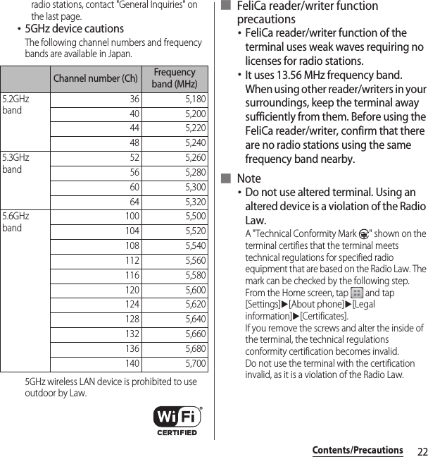 22Contents/Precautionsradio stations, contact &quot;General Inquiries&quot; on the last page.･5GHz device cautionsThe following channel numbers and frequency bands are available in Japan.5GHz wireless LAN device is prohibited to use outdoor by Law.■ FeliCa reader/writer function precautions･FeliCa reader/writer function of the terminal uses weak waves requiring no licenses for radio stations.･It uses 13.56 MHz frequency band. When using other reader/writers in your surroundings, keep the terminal away sufficiently from them. Before using the FeliCa reader/writer, confirm that there are no radio stations using the same frequency band nearby.■ Note･Do not use altered terminal. Using an altered device is a violation of the Radio Law.A &quot;Technical Conformity Mark  &quot; shown on the terminal certifies that the terminal meets technical regulations for specified radio equipment that are based on the Radio Law. The mark can be checked by the following step.From the Home screen, tap   and tap [Settings]u[About phone]u[Legal information]u[Certificates].If you remove the screws and alter the inside of the terminal, the technical regulations conformity certification becomes invalid.Do not use the terminal with the certification invalid, as it is a violation of the Radio Law.Channel number (Ch) Frequency band (MHz)5.2GHz band36 5,18040 5,20044 5,22048 5,2405.3GHz band52 5,26056 5,28060 5,30064 5,3205.6GHz band100 5,500104 5,520108 5,540112 5,560116 5,580120 5,600124 5,620128 5,640132 5,660136 5,680140 5,700