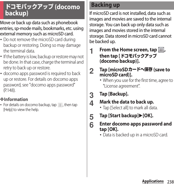 238ApplicationsMove or back up data such as phonebook entries, sp-mode mails, bookmarks, etc. using external memory such as microSD card.･Do not remove the microSD card during backup or restoring. Doing so may damage the terminal data.･If the battery is low, backup or restore may not be done. In that case, charge the terminal and retry to back up or restore.･docomo apps password is required to back up or restore. For details on docomo apps password, see &quot;docomo apps password&quot; (P.148).❖Information･For details on docomo backup, tap  , then tap [Help] to view the help.If microSD card is not installed, data such as images and movies are saved to the internal storage. You can back up only data such as images and movies stored in the internal storage. Data stored in microSD card cannot be backed up.1From the Home screen, tap  , then tap [ドコモバックアップ (docomo backup)].2Tap [microSDカードへ保存 (save to microSD card)].･When you use for the first time, agree to &quot;License agreement&quot;.3Tap [Backup].4Mark the data to back up.･Tap [Select all] to mark all data.5Tap [Start backup]u[OK].6Enter docomo apps password and tap [OK].･Data is backed up in a microSD card.ドコモバックアップ (docomo backup)Backing up