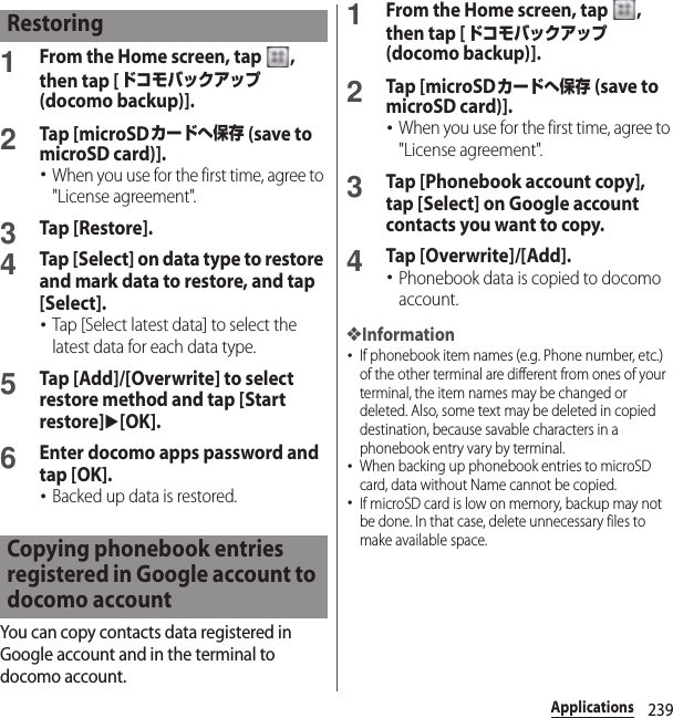 239Applications1From the Home screen, tap  , then tap [ドコモバックアップ (docomo backup)].2Tap [microSDカードへ保存 (save to microSD card)].･When you use for the first time, agree to &quot;License agreement&quot;.3Tap [Restore].4Tap [Select] on data type to restore and mark data to restore, and tap [Select].･Tap [Select latest data] to select the latest data for each data type.5Tap [Add]/[Overwrite] to select restore method and tap [Start restore]u[OK].6Enter docomo apps password and tap [OK].･Backed up data is restored.You can copy contacts data registered in Google account and in the terminal to docomo account.1From the Home screen, tap  , then tap [ドコモバックアップ (docomo backup)].2Tap [microSDカードへ保存 (save to microSD card)].･When you use for the first time, agree to &quot;License agreement&quot;.3Tap [Phonebook account copy], tap [Select] on Google account contacts you want to copy.4Tap [Overwrite]/[Add].･Phonebook data is copied to docomo account.❖Information･If phonebook item names (e.g. Phone number, etc.) of the other terminal are different from ones of your terminal, the item names may be changed or deleted. Also, some text may be deleted in copied destination, because savable characters in a phonebook entry vary by terminal.･When backing up phonebook entries to microSD card, data without Name cannot be copied.･If microSD card is low on memory, backup may not be done. In that case, delete unnecessary files to make available space.RestoringCopying phonebook entries registered in Google account to docomo account