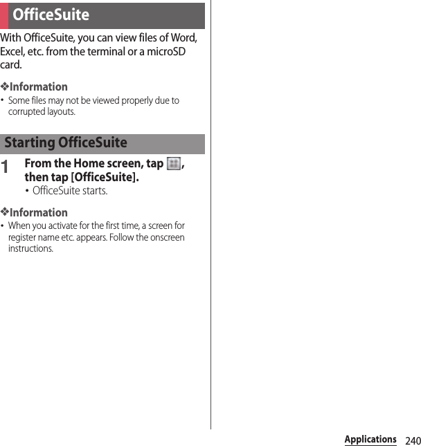 240ApplicationsWith OfficeSuite, you can view files of Word, Excel, etc. from the terminal or a microSD card.❖Information･Some files may not be viewed properly due to corrupted layouts.1From the Home screen, tap  , then tap [OfficeSuite].･OfficeSuite starts.❖Information･When you activate for the first time, a screen for register name etc. appears. Follow the onscreen instructions.OfficeSuiteStarting OfficeSuite