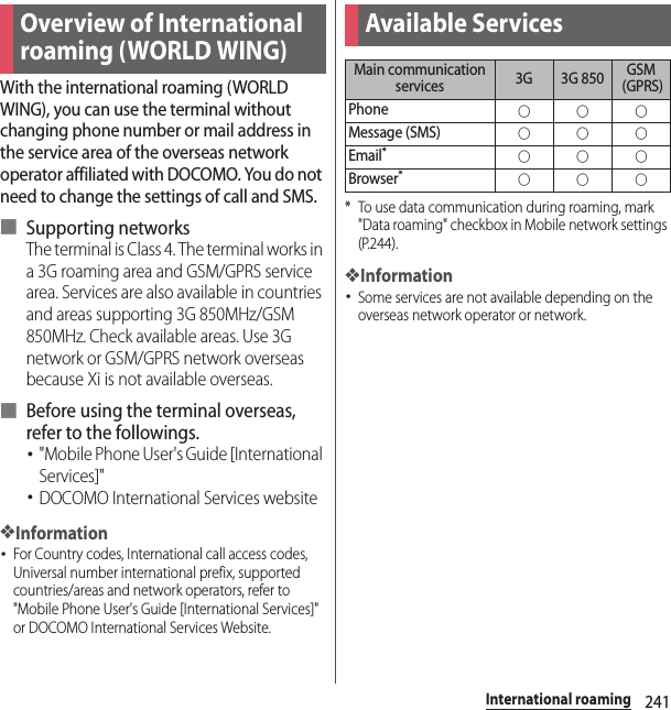 241International roamingInternation al roamingWith the international roaming (WORLD WING), you can use the terminal without changing phone number or mail address in the service area of the overseas network operator affiliated with DOCOMO. You do not need to change the settings of call and SMS.■ Supporting networksThe terminal is Class 4. The terminal works in a 3G roaming area and GSM/GPRS service area. Services are also available in countries and areas supporting 3G 850MHz/GSM 850MHz. Check available areas. Use 3G network or GSM/GPRS network overseas because Xi is not available overseas.■ Before using the terminal overseas, refer to the followings.･&quot;Mobile Phone User&apos;s Guide [International Services]&quot;･DOCOMO International Services website❖Information･For Country codes, International call access codes, Universal number international prefix, supported countries/areas and network operators, refer to &quot;Mobile Phone User&apos;s Guide [International Services]&quot; or DOCOMO International Services Website.* To use data communication during roaming, mark &quot;Data roaming&quot; checkbox in Mobile network settings (P.244).❖Information･Some services are not available depending on the overseas network operator or network.Overview of International roaming (WORLD WING)Available ServicesMain communication services 3G 3G 850 GSM (GPRS)Phone○○○Message (SMS)○○○Email*○○○Browser*○○○