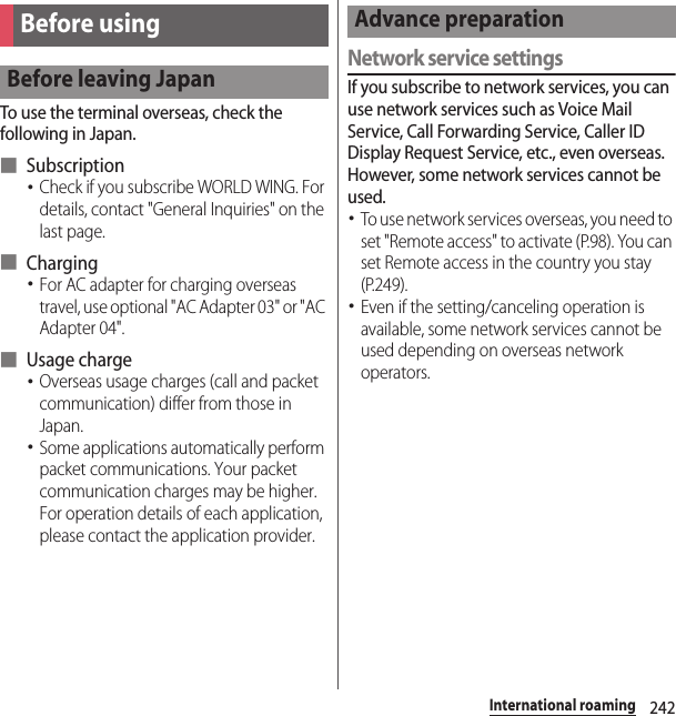 242International roamingTo use the terminal overseas, check the following in Japan.■ Subscription･Check if you subscribe WORLD WING. For details, contact &quot;General Inquiries&quot; on the last page.■ Charging･For AC adapter for charging overseas travel, use optional &quot;AC Adapter 03&quot; or &quot;AC Adapter 04&quot;.■ Usage charge･Overseas usage charges (call and packet communication) differ from those in Japan.･Some applications automatically perform packet communications. Your packet communication charges may be higher. For operation details of each application, please contact the application provider.Network service settingsIf you subscribe to network services, you can use network services such as Voice Mail Service, Call Forwarding Service, Caller ID Display Request Service, etc., even overseas. However, some network services cannot be used.･To use network services overseas, you need to set &quot;Remote access&quot; to activate (P.98). You can set Remote access in the country you stay (P.249).･Even if the setting/canceling operation is available, some network services cannot be used depending on overseas network operators.Before usingBefore leaving JapanAdvance preparation