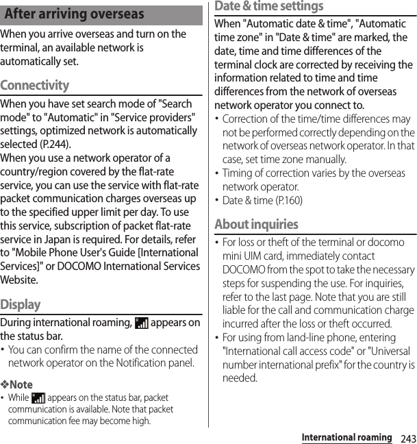 243International roamingWhen you arrive overseas and turn on the terminal, an available network is automatically set.ConnectivityWhen you have set search mode of &quot;Search mode&quot; to &quot;Automatic&quot; in &quot;Service providers&quot; settings, optimized network is automatically selected (P.244).When you use a network operator of a country/region covered by the flat-rate service, you can use the service with flat-rate packet communication charges overseas up to the specified upper limit per day. To use this service, subscription of packet flat-rate service in Japan is required. For details, refer to &quot;Mobile Phone User&apos;s Guide [International Services]&quot; or DOCOMO International Services Website.DisplayDuring international roaming,   appears on the status bar.･You can confirm the name of the connected network operator on the Notification panel.❖Note･While   appears on the status bar, packet communication is available. Note that packet communication fee may become high.Date &amp; time settingsWhen &quot;Automatic date &amp; time&quot;, &quot;Automatic time zone&quot; in &quot;Date &amp; time&quot; are marked, the date, time and time differences of the terminal clock are corrected by receiving the information related to time and time differences from the network of overseas network operator you connect to. ･Correction of the time/time differences may not be performed correctly depending on the network of overseas network operator. In that case, set time zone manually.･Timing of correction varies by the overseas network operator.･Date &amp; time (P.160)About inquiries･For loss or theft of the terminal or docomo mini UIM card, immediately contact DOCOMO from the spot to take the necessary steps for suspending the use. For inquiries, refer to the last page. Note that you are still liable for the call and communication charge incurred after the loss or theft occurred.･For using from land-line phone, entering &quot;International call access code&quot; or &quot;Universal number international prefix&quot; for the country is needed.After arriving overseas