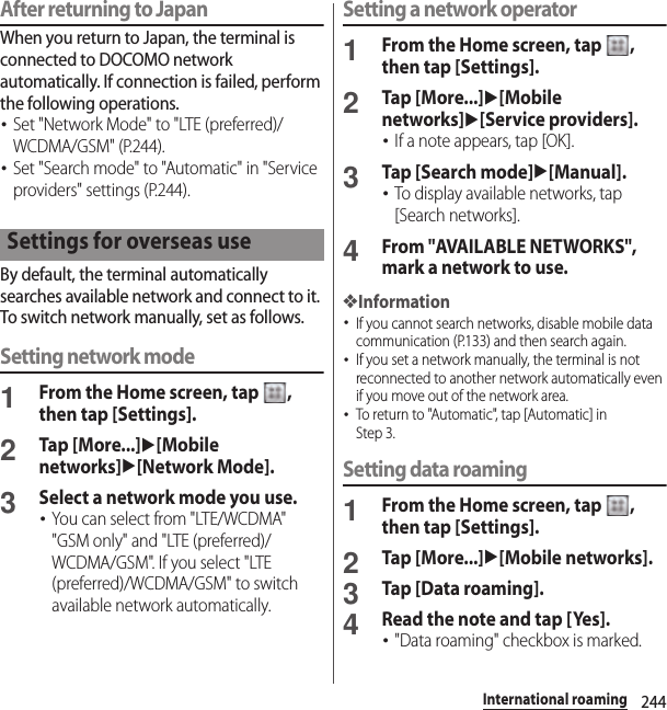 244International roamingAfter returning to JapanWhen you return to Japan, the terminal is connected to DOCOMO network automatically. If connection is failed, perform the following operations.･Set &quot;Network Mode&quot; to &quot;LTE (preferred)/WCDMA/GSM&quot; (P.244).･Set &quot;Search mode&quot; to &quot;Automatic&quot; in &quot;Service providers&quot; settings (P.244).By default, the terminal automatically searches available network and connect to it. To switch network manually, set as follows.Setting network mode1From the Home screen, tap  , then tap [Settings].2Tap [More...]u[Mobile networks]u[Network Mode].3Select a network mode you use.･You can select from &quot;LTE/WCDMA&quot; &quot;GSM only&quot; and &quot;LTE (preferred)/WCDMA/GSM&quot;. If you select &quot;LTE (preferred)/WCDMA/GSM&quot; to switch available network automatically.Setting a network operator1From the Home screen, tap  , then tap [Settings].2Tap [More...]u[Mobile networks]u[Service providers].･If a note appears, tap [OK].3Tap [Search mode]u[Manual].･To display available networks, tap [Search networks].4From &quot;AVAILABLE NETWORKS&quot;, mark a network to use.❖Information･If you cannot search networks, disable mobile data communication (P.133) and then search again.･If you set a network manually, the terminal is not reconnected to another network automatically even if you move out of the network area.･To return to &quot;Automatic&quot;, tap [Automatic] in Step 3.Setting data roaming1From the Home screen, tap  , then tap [Settings].2Tap [More...]u[Mobile networks].3Tap [Data roaming].4Read the note and tap [Yes].･&quot;Data roaming&quot; checkbox is marked.Settings for overseas use