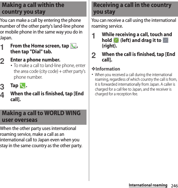 246International roamingYou can make a call by entering the phone number of the other party&apos;s land-line phone or mobile phone in the same way you do in Japan.1From the Home screen, tap  , then tap &quot;Dial&quot; tab.2Enter a phone number.･To make a call to land-line phone, enter the area code (city code) + other party&apos;s phone number.3Tap .4When the call is finished, tap [End call].When the other party uses international roaming service, make a call as an international call to Japan even when you stay in the same country as the other party.You can receive a call using the international roaming service.1While receiving a call, touch and hold   (left) and drag it to   (right).2When the call is finished, tap [End call].❖Information･When you received a call during the international roaming, regardless of which country the call is from, it is forwarded internationally from Japan. A caller is charged for a call fee to Japan, and the receiver is charged for a reception fee.Making a call within the country you stayMaking a call to WORLD WING user overseasReceiving a call in the country you stay