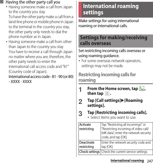 247International roaming■ Having the other party call you･Having someone make a call from Japan to the country you stayTo have the other party make a call from a land-line phone or mobile phone in Japan to the terminal in the country you stay, the other party only needs to dial the phone number as in Japan.･Having someone make a call from other than Japan to the country you stayYou have to receive a call through Japan no matter where you are; therefore, the other party needs to enter the international call access code and &quot;81&quot; (Country code of Japan).International access code - 81 - 90 (or 80) - XXXX - XXXXMake settings for using international roaming or international calls.Set restricting incoming calls overseas or using roaming guidance.･For some overseas network operators, settings may not be made.Restricting incoming calls for roaming1From the Home screen, tap  , then tap  .2Tap [Call settings]u[Roaming settings].3Tap [Restricting incoming calls].･Select items you want to use.International roaming settingsSettings for making/receiving calls overseasActivate restrictingTap &quot;Restricting all incomings&quot; or &quot;Restricting incoming of video call/64K data&quot;, enter the network security code, and tap [OK].Deactivate restrictingEnter the network security code and tap [OK].Check settingsCheck the current service settings.