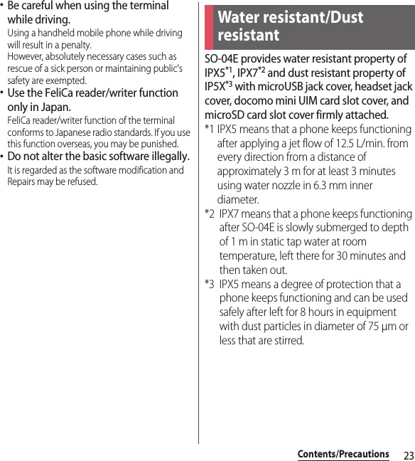 23Contents/Precautions･Be careful when using the terminal while driving.Using a handheld mobile phone while driving will result in a penalty.However, absolutely necessary cases such as rescue of a sick person or maintaining public&apos;s safety are exempted.･Use the FeliCa reader/writer function only in Japan.FeliCa reader/writer function of the terminal conforms to Japanese radio standards. If you use this function overseas, you may be punished.･Do not alter the basic software illegally.It is regarded as the software modification and Repairs may be refused.SO-04E provides water resistant property of IPX5*1, IPX7*2 and dust resistant property of IP5X*3 with microUSB jack cover, headset jack cover, docomo mini UIM card slot cover, and microSD card slot cover firmly attached.*1 IPX5 means that a phone keeps functioning after applying a jet flow of 12.5 L/min. from every direction from a distance of approximately 3 m for at least 3 minutes using water nozzle in 6.3 mm inner diameter.*2 IPX7 means that a phone keeps functioning after SO-04E is slowly submerged to depth of 1 m in static tap water at room temperature, left there for 30 minutes and then taken out.*3 IPX5 means a degree of protection that a phone keeps functioning and can be used safely after left for 8 hours in equipment with dust particles in diameter of 75 μm or less that are stirred.Water resistant/Dust resistant