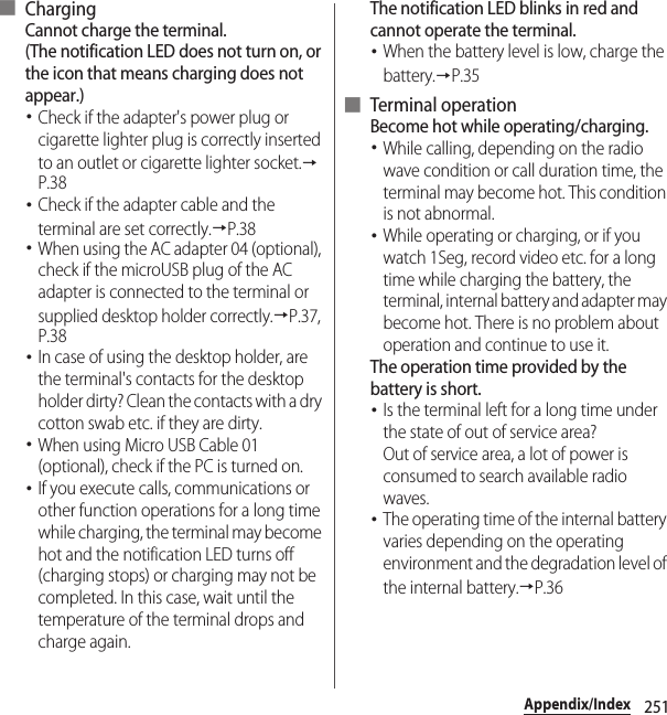 251Appendix/Index■ ChargingCannot charge the terminal.(The notification LED does not turn on, or the icon that means charging does not appear.)･Check if the adapter&apos;s power plug or cigarette lighter plug is correctly inserted to an outlet or cigarette lighter socket.→P.38･Check if the adapter cable and the terminal are set correctly.→P.38･When using the AC adapter 04 (optional), check if the microUSB plug of the AC adapter is connected to the terminal or supplied desktop holder correctly.→P.37, P.38･In case of using the desktop holder, are the terminal&apos;s contacts for the desktop holder dirty? Clean the contacts with a dry cotton swab etc. if they are dirty.･When using Micro USB Cable 01 (optional), check if the PC is turned on.･If you execute calls, communications or other function operations for a long time while charging, the terminal may become hot and the notification LED turns off (charging stops) or charging may not be completed. In this case, wait until the temperature of the terminal drops and charge again.The notification LED blinks in red and cannot operate the terminal.･When the battery level is low, charge the battery.→P.35■ Terminal operationBecome hot while operating/charging.･While calling, depending on the radio wave condition or call duration time, the terminal may become hot. This condition is not abnormal.･While operating or charging, or if you watch 1Seg, record video etc. for a long time while charging the battery, the terminal, internal battery and adapter may become hot. There is no problem about operation and continue to use it.The operation time provided by the battery is short.･Is the terminal left for a long time under the state of out of service area?Out of service area, a lot of power is consumed to search available radio waves.･The operating time of the internal battery varies depending on the operating environment and the degradation level of the internal battery.→P.36